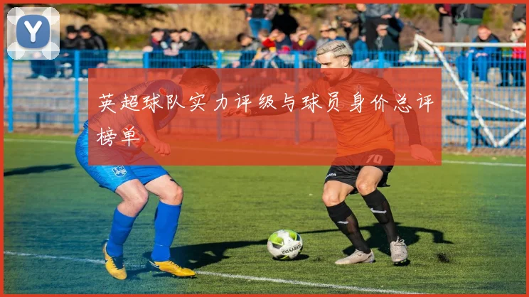 英超球队实力评级与球员身价总评榜单